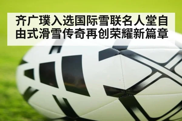 齐广璞入选国际雪联名人堂自由式滑雪传奇再创荣耀新篇章