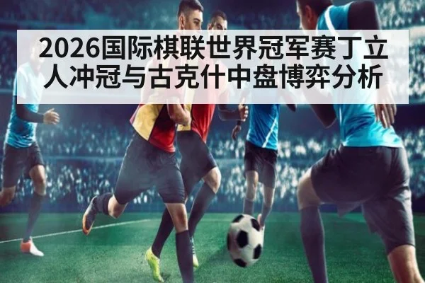 2026国际棋联世界冠军赛丁立人冲冠与古克什中盘博弈分析